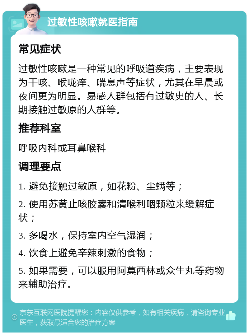 过敏性咳嗽就医指南 常见症状 过敏性咳嗽是一种常见的呼吸道疾病，主要表现为干咳、喉咙痒、喘息声等症状，尤其在早晨或夜间更为明显。易感人群包括有过敏史的人、长期接触过敏原的人群等。 推荐科室 呼吸内科或耳鼻喉科 调理要点 1. 避免接触过敏原，如花粉、尘螨等； 2. 使用苏黄止咳胶囊和清喉利咽颗粒来缓解症状； 3. 多喝水，保持室内空气湿润； 4. 饮食上避免辛辣刺激的食物； 5. 如果需要，可以服用阿莫西林或众生丸等药物来辅助治疗。