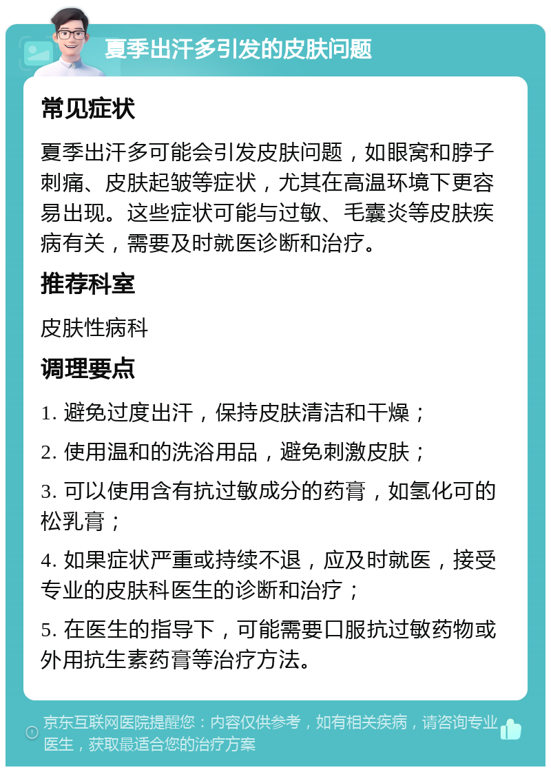 夏季出汗多引发的皮肤问题 常见症状 夏季出汗多可能会引发皮肤问题，如眼窝和脖子刺痛、皮肤起皱等症状，尤其在高温环境下更容易出现。这些症状可能与过敏、毛囊炎等皮肤疾病有关，需要及时就医诊断和治疗。 推荐科室 皮肤性病科 调理要点 1. 避免过度出汗，保持皮肤清洁和干燥； 2. 使用温和的洗浴用品，避免刺激皮肤； 3. 可以使用含有抗过敏成分的药膏，如氢化可的松乳膏； 4. 如果症状严重或持续不退，应及时就医，接受专业的皮肤科医生的诊断和治疗； 5. 在医生的指导下，可能需要口服抗过敏药物或外用抗生素药膏等治疗方法。