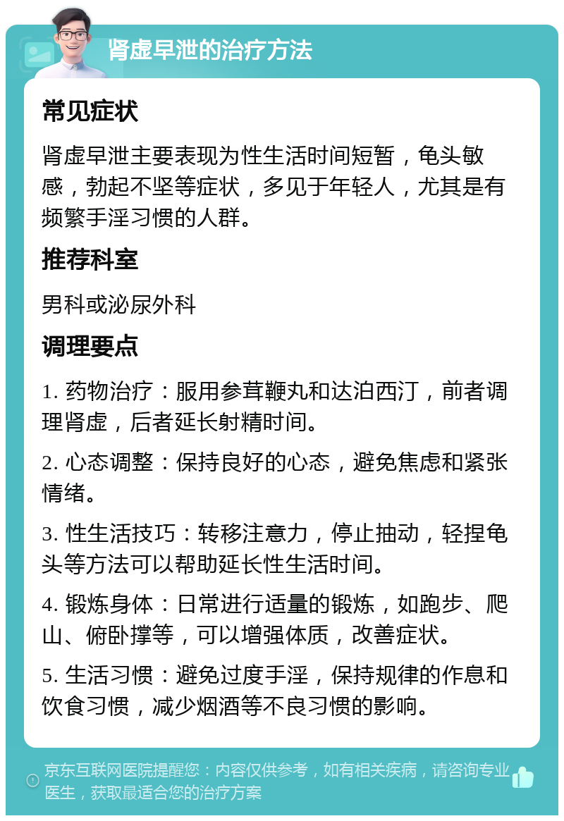 肾虚早泄的治疗方法 常见症状 肾虚早泄主要表现为性生活时间短暂，龟头敏感，勃起不坚等症状，多见于年轻人，尤其是有频繁手淫习惯的人群。 推荐科室 男科或泌尿外科 调理要点 1. 药物治疗：服用参茸鞭丸和达泊西汀，前者调理肾虚，后者延长射精时间。 2. 心态调整：保持良好的心态，避免焦虑和紧张情绪。 3. 性生活技巧：转移注意力，停止抽动，轻捏龟头等方法可以帮助延长性生活时间。 4. 锻炼身体：日常进行适量的锻炼，如跑步、爬山、俯卧撑等，可以增强体质，改善症状。 5. 生活习惯：避免过度手淫，保持规律的作息和饮食习惯，减少烟酒等不良习惯的影响。