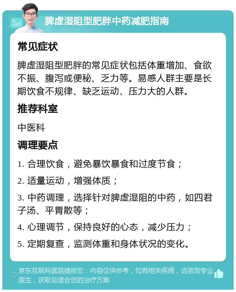 脾虚湿阻型肥胖中药减肥指南 常见症状 脾虚湿阻型肥胖的常见症状包括体重增加、食欲不振、腹泻或便秘、乏力等。易感人群主要是长期饮食不规律、缺乏运动、压力大的人群。 推荐科室 中医科 调理要点 1. 合理饮食，避免暴饮暴食和过度节食； 2. 适量运动，增强体质； 3. 中药调理，选择针对脾虚湿阻的中药，如四君子汤、平胃散等； 4. 心理调节，保持良好的心态，减少压力； 5. 定期复查，监测体重和身体状况的变化。