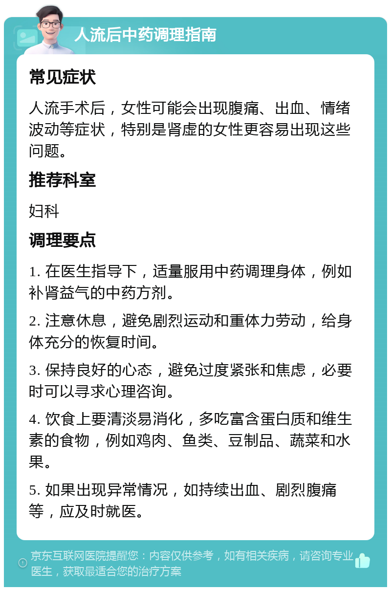 人流后中药调理指南 常见症状 人流手术后，女性可能会出现腹痛、出血、情绪波动等症状，特别是肾虚的女性更容易出现这些问题。 推荐科室 妇科 调理要点 1. 在医生指导下，适量服用中药调理身体，例如补肾益气的中药方剂。 2. 注意休息，避免剧烈运动和重体力劳动，给身体充分的恢复时间。 3. 保持良好的心态，避免过度紧张和焦虑，必要时可以寻求心理咨询。 4. 饮食上要清淡易消化，多吃富含蛋白质和维生素的食物，例如鸡肉、鱼类、豆制品、蔬菜和水果。 5. 如果出现异常情况，如持续出血、剧烈腹痛等，应及时就医。