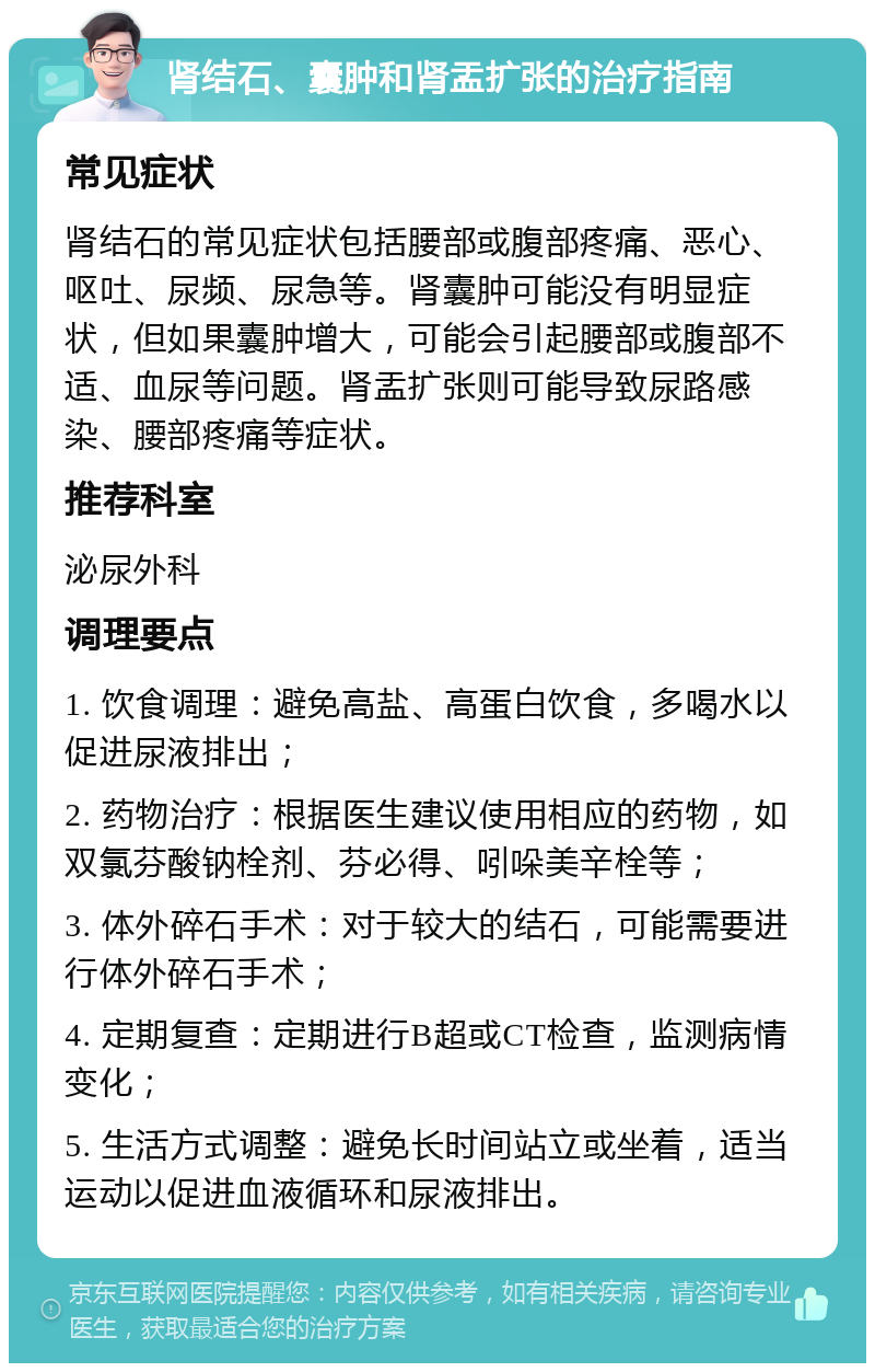 肾结石、囊肿和肾盂扩张的治疗指南 常见症状 肾结石的常见症状包括腰部或腹部疼痛、恶心、呕吐、尿频、尿急等。肾囊肿可能没有明显症状，但如果囊肿增大，可能会引起腰部或腹部不适、血尿等问题。肾盂扩张则可能导致尿路感染、腰部疼痛等症状。 推荐科室 泌尿外科 调理要点 1. 饮食调理：避免高盐、高蛋白饮食，多喝水以促进尿液排出； 2. 药物治疗：根据医生建议使用相应的药物，如双氯芬酸钠栓剂、芬必得、吲哚美辛栓等； 3. 体外碎石手术：对于较大的结石，可能需要进行体外碎石手术； 4. 定期复查：定期进行B超或CT检查，监测病情变化； 5. 生活方式调整：避免长时间站立或坐着，适当运动以促进血液循环和尿液排出。