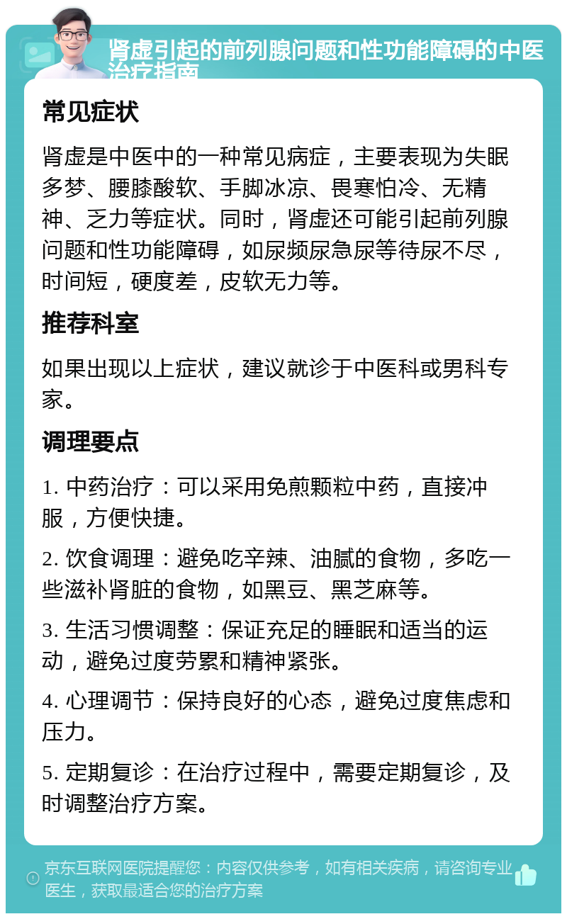 肾虚引起的前列腺问题和性功能障碍的中医治疗指南 常见症状 肾虚是中医中的一种常见病症，主要表现为失眠多梦、腰膝酸软、手脚冰凉、畏寒怕冷、无精神、乏力等症状。同时，肾虚还可能引起前列腺问题和性功能障碍，如尿频尿急尿等待尿不尽，时间短，硬度差，皮软无力等。 推荐科室 如果出现以上症状，建议就诊于中医科或男科专家。 调理要点 1. 中药治疗：可以采用免煎颗粒中药，直接冲服，方便快捷。 2. 饮食调理：避免吃辛辣、油腻的食物，多吃一些滋补肾脏的食物，如黑豆、黑芝麻等。 3. 生活习惯调整：保证充足的睡眠和适当的运动，避免过度劳累和精神紧张。 4. 心理调节：保持良好的心态，避免过度焦虑和压力。 5. 定期复诊：在治疗过程中，需要定期复诊，及时调整治疗方案。