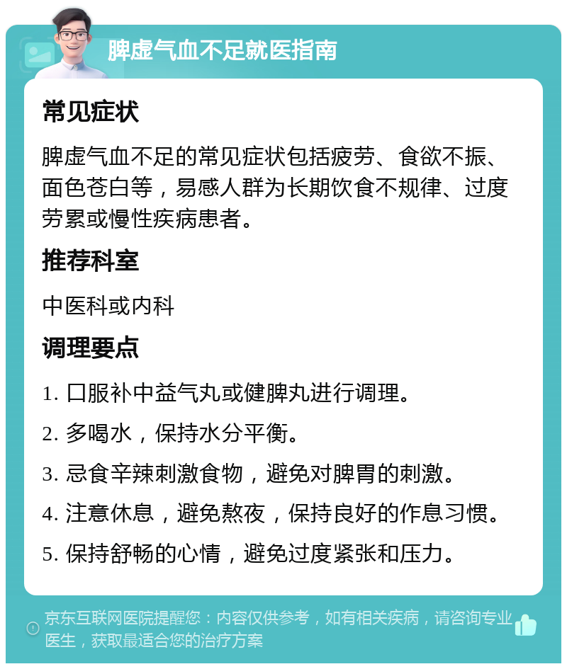 脾虚气血不足就医指南 常见症状 脾虚气血不足的常见症状包括疲劳、食欲不振、面色苍白等，易感人群为长期饮食不规律、过度劳累或慢性疾病患者。 推荐科室 中医科或内科 调理要点 1. 口服补中益气丸或健脾丸进行调理。 2. 多喝水，保持水分平衡。 3. 忌食辛辣刺激食物，避免对脾胃的刺激。 4. 注意休息，避免熬夜，保持良好的作息习惯。 5. 保持舒畅的心情，避免过度紧张和压力。