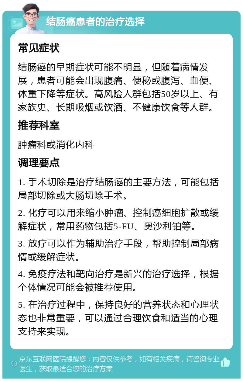 结肠癌患者的治疗选择 常见症状 结肠癌的早期症状可能不明显，但随着病情发展，患者可能会出现腹痛、便秘或腹泻、血便、体重下降等症状。高风险人群包括50岁以上、有家族史、长期吸烟或饮酒、不健康饮食等人群。 推荐科室 肿瘤科或消化内科 调理要点 1. 手术切除是治疗结肠癌的主要方法，可能包括局部切除或大肠切除手术。 2. 化疗可以用来缩小肿瘤、控制癌细胞扩散或缓解症状，常用药物包括5-FU、奥沙利铂等。 3. 放疗可以作为辅助治疗手段，帮助控制局部病情或缓解症状。 4. 免疫疗法和靶向治疗是新兴的治疗选择，根据个体情况可能会被推荐使用。 5. 在治疗过程中，保持良好的营养状态和心理状态也非常重要，可以通过合理饮食和适当的心理支持来实现。