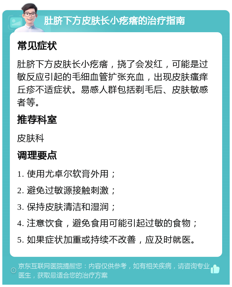 肚脐下方皮肤长小疙瘩的治疗指南 常见症状 肚脐下方皮肤长小疙瘩，挠了会发红，可能是过敏反应引起的毛细血管扩张充血，出现皮肤瘙痒丘疹不适症状。易感人群包括剃毛后、皮肤敏感者等。 推荐科室 皮肤科 调理要点 1. 使用尤卓尔软膏外用； 2. 避免过敏源接触刺激； 3. 保持皮肤清洁和湿润； 4. 注意饮食，避免食用可能引起过敏的食物； 5. 如果症状加重或持续不改善，应及时就医。