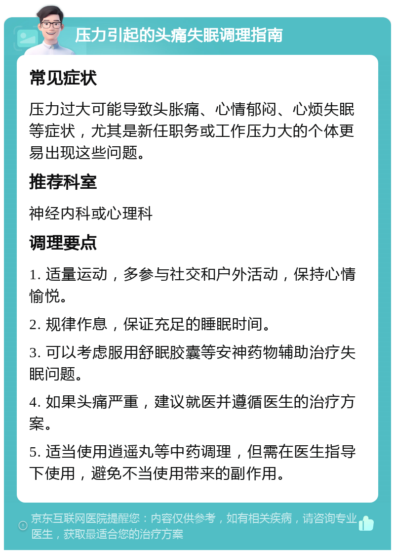 压力引起的头痛失眠调理指南 常见症状 压力过大可能导致头胀痛、心情郁闷、心烦失眠等症状，尤其是新任职务或工作压力大的个体更易出现这些问题。 推荐科室 神经内科或心理科 调理要点 1. 适量运动，多参与社交和户外活动，保持心情愉悦。 2. 规律作息，保证充足的睡眠时间。 3. 可以考虑服用舒眠胶囊等安神药物辅助治疗失眠问题。 4. 如果头痛严重，建议就医并遵循医生的治疗方案。 5. 适当使用逍遥丸等中药调理，但需在医生指导下使用，避免不当使用带来的副作用。