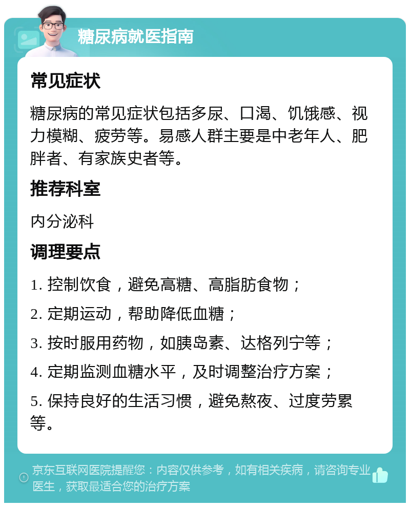 糖尿病就医指南 常见症状 糖尿病的常见症状包括多尿、口渴、饥饿感、视力模糊、疲劳等。易感人群主要是中老年人、肥胖者、有家族史者等。 推荐科室 内分泌科 调理要点 1. 控制饮食，避免高糖、高脂肪食物； 2. 定期运动，帮助降低血糖； 3. 按时服用药物，如胰岛素、达格列宁等； 4. 定期监测血糖水平，及时调整治疗方案； 5. 保持良好的生活习惯，避免熬夜、过度劳累等。