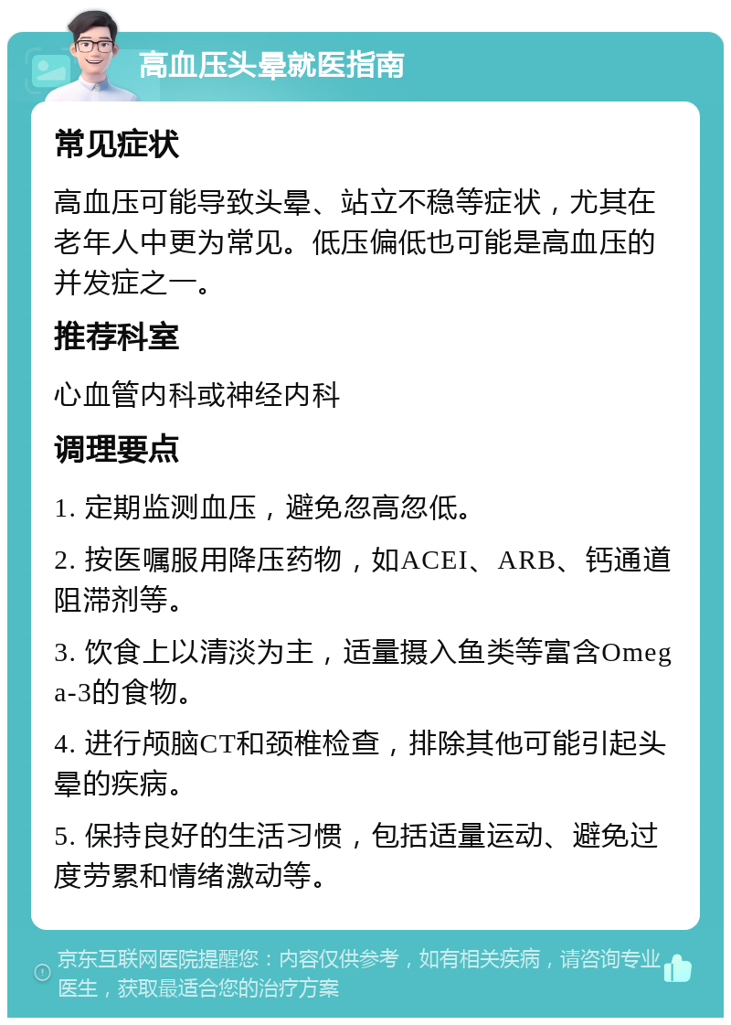 高血压头晕就医指南 常见症状 高血压可能导致头晕、站立不稳等症状，尤其在老年人中更为常见。低压偏低也可能是高血压的并发症之一。 推荐科室 心血管内科或神经内科 调理要点 1. 定期监测血压，避免忽高忽低。 2. 按医嘱服用降压药物，如ACEI、ARB、钙通道阻滞剂等。 3. 饮食上以清淡为主，适量摄入鱼类等富含Omega-3的食物。 4. 进行颅脑CT和颈椎检查，排除其他可能引起头晕的疾病。 5. 保持良好的生活习惯，包括适量运动、避免过度劳累和情绪激动等。