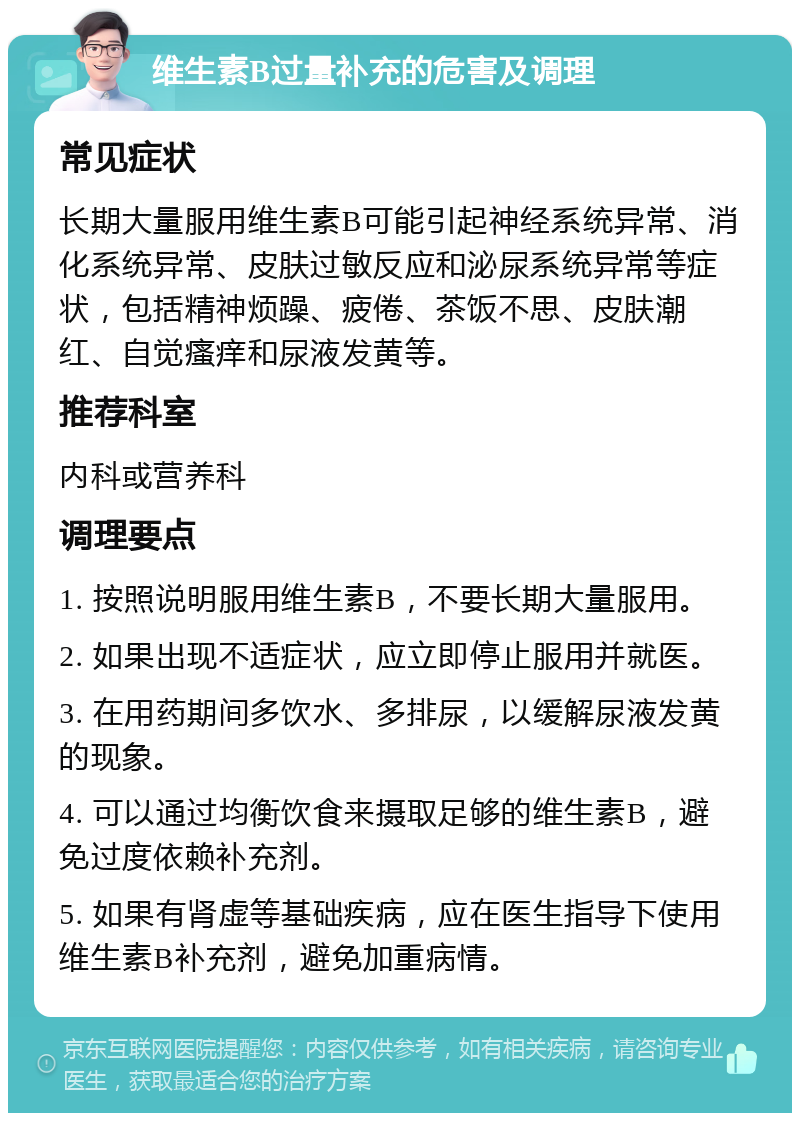 维生素B过量补充的危害及调理 常见症状 长期大量服用维生素B可能引起神经系统异常、消化系统异常、皮肤过敏反应和泌尿系统异常等症状，包括精神烦躁、疲倦、茶饭不思、皮肤潮红、自觉瘙痒和尿液发黄等。 推荐科室 内科或营养科 调理要点 1. 按照说明服用维生素B，不要长期大量服用。 2. 如果出现不适症状，应立即停止服用并就医。 3. 在用药期间多饮水、多排尿，以缓解尿液发黄的现象。 4. 可以通过均衡饮食来摄取足够的维生素B，避免过度依赖补充剂。 5. 如果有肾虚等基础疾病，应在医生指导下使用维生素B补充剂，避免加重病情。