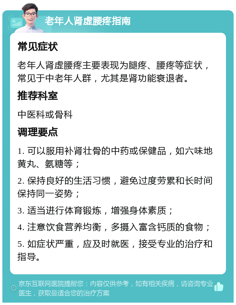 老年人肾虚腰疼指南 常见症状 老年人肾虚腰疼主要表现为腿疼、腰疼等症状，常见于中老年人群，尤其是肾功能衰退者。 推荐科室 中医科或骨科 调理要点 1. 可以服用补肾壮骨的中药或保健品，如六味地黄丸、氨糖等； 2. 保持良好的生活习惯，避免过度劳累和长时间保持同一姿势； 3. 适当进行体育锻炼，增强身体素质； 4. 注意饮食营养均衡，多摄入富含钙质的食物； 5. 如症状严重，应及时就医，接受专业的治疗和指导。