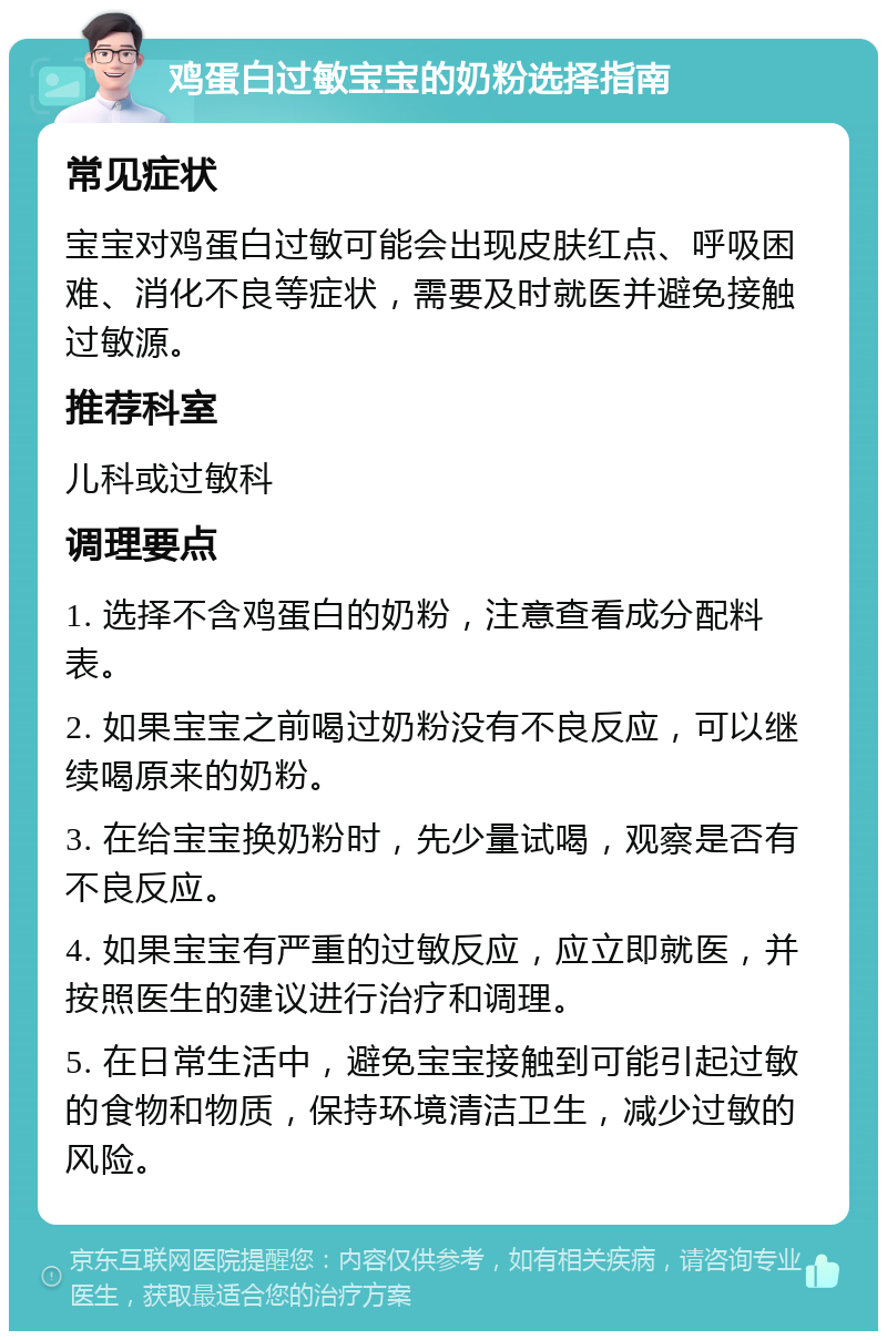 鸡蛋白过敏宝宝的奶粉选择指南 常见症状 宝宝对鸡蛋白过敏可能会出现皮肤红点、呼吸困难、消化不良等症状，需要及时就医并避免接触过敏源。 推荐科室 儿科或过敏科 调理要点 1. 选择不含鸡蛋白的奶粉，注意查看成分配料表。 2. 如果宝宝之前喝过奶粉没有不良反应，可以继续喝原来的奶粉。 3. 在给宝宝换奶粉时，先少量试喝，观察是否有不良反应。 4. 如果宝宝有严重的过敏反应，应立即就医，并按照医生的建议进行治疗和调理。 5. 在日常生活中，避免宝宝接触到可能引起过敏的食物和物质，保持环境清洁卫生，减少过敏的风险。