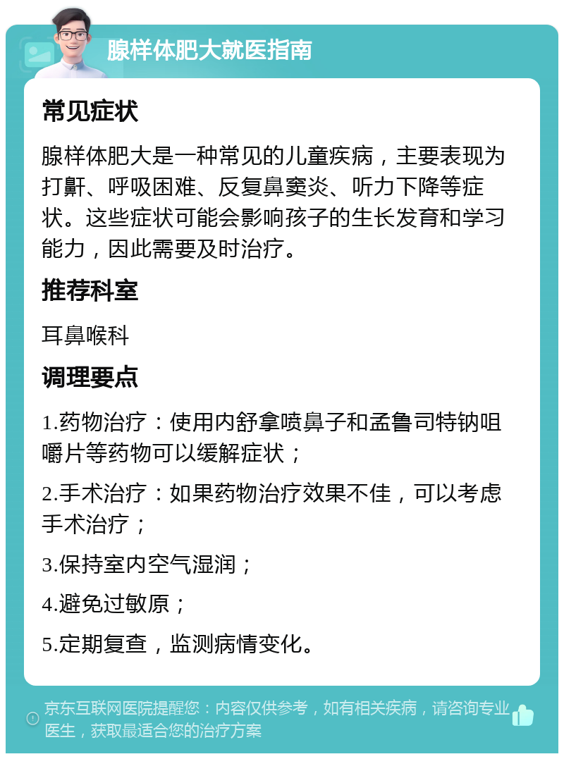 腺样体肥大就医指南 常见症状 腺样体肥大是一种常见的儿童疾病，主要表现为打鼾、呼吸困难、反复鼻窦炎、听力下降等症状。这些症状可能会影响孩子的生长发育和学习能力，因此需要及时治疗。 推荐科室 耳鼻喉科 调理要点 1.药物治疗：使用内舒拿喷鼻子和孟鲁司特钠咀嚼片等药物可以缓解症状； 2.手术治疗：如果药物治疗效果不佳，可以考虑手术治疗； 3.保持室内空气湿润； 4.避免过敏原； 5.定期复查，监测病情变化。