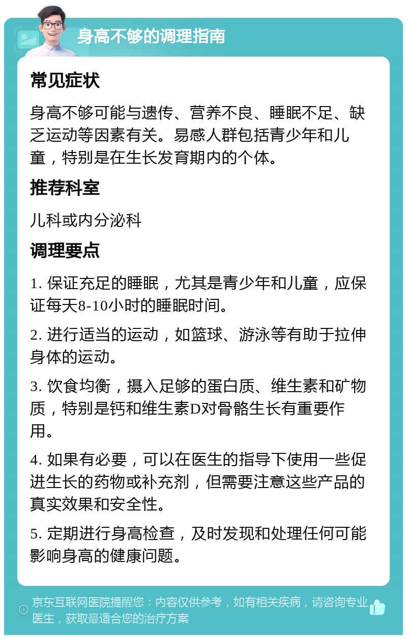 身高不够的调理指南 常见症状 身高不够可能与遗传、营养不良、睡眠不足、缺乏运动等因素有关。易感人群包括青少年和儿童，特别是在生长发育期内的个体。 推荐科室 儿科或内分泌科 调理要点 1. 保证充足的睡眠，尤其是青少年和儿童，应保证每天8-10小时的睡眠时间。 2. 进行适当的运动，如篮球、游泳等有助于拉伸身体的运动。 3. 饮食均衡，摄入足够的蛋白质、维生素和矿物质，特别是钙和维生素D对骨骼生长有重要作用。 4. 如果有必要，可以在医生的指导下使用一些促进生长的药物或补充剂，但需要注意这些产品的真实效果和安全性。 5. 定期进行身高检查，及时发现和处理任何可能影响身高的健康问题。