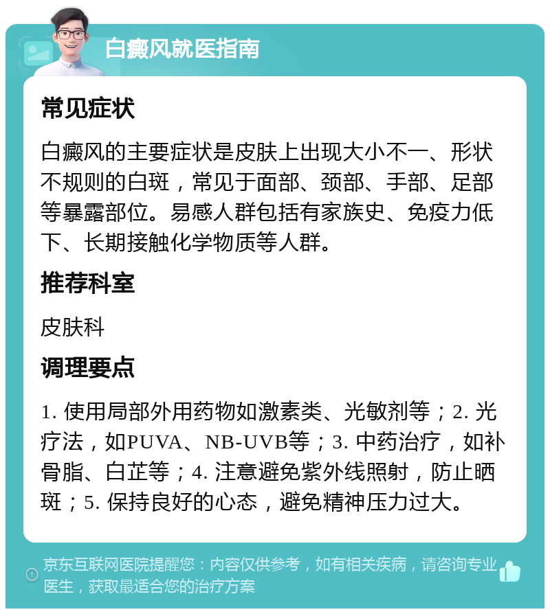 白癜风就医指南 常见症状 白癜风的主要症状是皮肤上出现大小不一、形状不规则的白斑，常见于面部、颈部、手部、足部等暴露部位。易感人群包括有家族史、免疫力低下、长期接触化学物质等人群。 推荐科室 皮肤科 调理要点 1. 使用局部外用药物如激素类、光敏剂等；2. 光疗法，如PUVA、NB-UVB等；3. 中药治疗，如补骨脂、白芷等；4. 注意避免紫外线照射，防止晒斑；5. 保持良好的心态，避免精神压力过大。