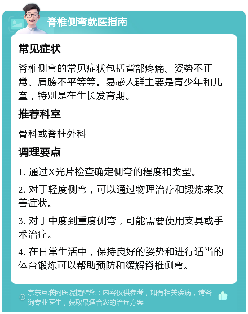 脊椎侧弯就医指南 常见症状 脊椎侧弯的常见症状包括背部疼痛、姿势不正常、肩膀不平等等。易感人群主要是青少年和儿童，特别是在生长发育期。 推荐科室 骨科或脊柱外科 调理要点 1. 通过X光片检查确定侧弯的程度和类型。 2. 对于轻度侧弯，可以通过物理治疗和锻炼来改善症状。 3. 对于中度到重度侧弯，可能需要使用支具或手术治疗。 4. 在日常生活中，保持良好的姿势和进行适当的体育锻炼可以帮助预防和缓解脊椎侧弯。