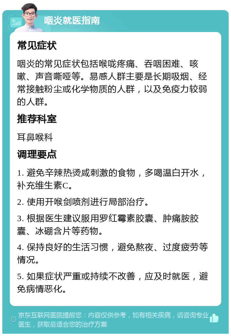 咽炎就医指南 常见症状 咽炎的常见症状包括喉咙疼痛、吞咽困难、咳嗽、声音嘶哑等。易感人群主要是长期吸烟、经常接触粉尘或化学物质的人群，以及免疫力较弱的人群。 推荐科室 耳鼻喉科 调理要点 1. 避免辛辣热烫咸刺激的食物，多喝温白开水，补充维生素C。 2. 使用开喉剑喷剂进行局部治疗。 3. 根据医生建议服用罗红霉素胶囊、肿痛胺胶囊、冰硼含片等药物。 4. 保持良好的生活习惯，避免熬夜、过度疲劳等情况。 5. 如果症状严重或持续不改善，应及时就医，避免病情恶化。