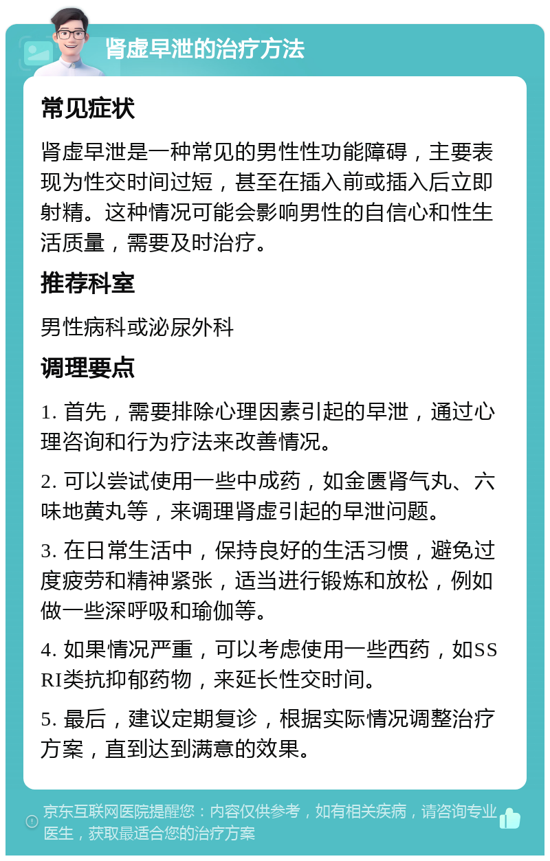 肾虚早泄的治疗方法 常见症状 肾虚早泄是一种常见的男性性功能障碍，主要表现为性交时间过短，甚至在插入前或插入后立即射精。这种情况可能会影响男性的自信心和性生活质量，需要及时治疗。 推荐科室 男性病科或泌尿外科 调理要点 1. 首先，需要排除心理因素引起的早泄，通过心理咨询和行为疗法来改善情况。 2. 可以尝试使用一些中成药，如金匮肾气丸、六味地黄丸等，来调理肾虚引起的早泄问题。 3. 在日常生活中，保持良好的生活习惯，避免过度疲劳和精神紧张，适当进行锻炼和放松，例如做一些深呼吸和瑜伽等。 4. 如果情况严重，可以考虑使用一些西药，如SSRI类抗抑郁药物，来延长性交时间。 5. 最后，建议定期复诊，根据实际情况调整治疗方案，直到达到满意的效果。