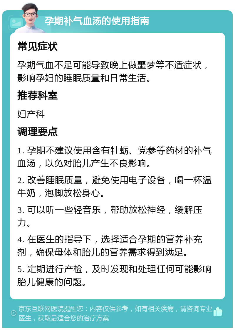 孕期补气血汤的使用指南 常见症状 孕期气血不足可能导致晚上做噩梦等不适症状，影响孕妇的睡眠质量和日常生活。 推荐科室 妇产科 调理要点 1. 孕期不建议使用含有牡蛎、党参等药材的补气血汤，以免对胎儿产生不良影响。 2. 改善睡眠质量，避免使用电子设备，喝一杯温牛奶，泡脚放松身心。 3. 可以听一些轻音乐，帮助放松神经，缓解压力。 4. 在医生的指导下，选择适合孕期的营养补充剂，确保母体和胎儿的营养需求得到满足。 5. 定期进行产检，及时发现和处理任何可能影响胎儿健康的问题。