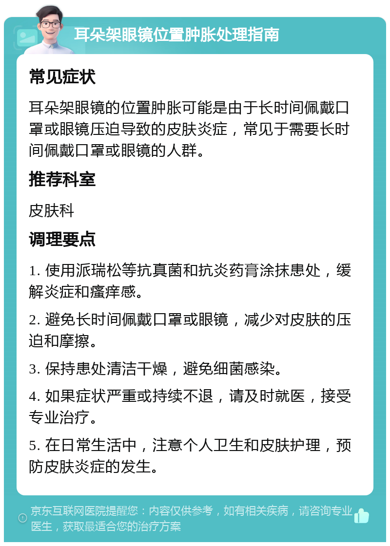 耳朵架眼镜位置肿胀处理指南 常见症状 耳朵架眼镜的位置肿胀可能是由于长时间佩戴口罩或眼镜压迫导致的皮肤炎症，常见于需要长时间佩戴口罩或眼镜的人群。 推荐科室 皮肤科 调理要点 1. 使用派瑞松等抗真菌和抗炎药膏涂抹患处，缓解炎症和瘙痒感。 2. 避免长时间佩戴口罩或眼镜，减少对皮肤的压迫和摩擦。 3. 保持患处清洁干燥，避免细菌感染。 4. 如果症状严重或持续不退，请及时就医，接受专业治疗。 5. 在日常生活中，注意个人卫生和皮肤护理，预防皮肤炎症的发生。