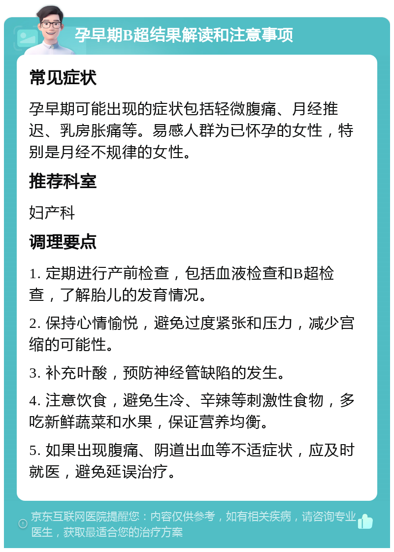 孕早期B超结果解读和注意事项 常见症状 孕早期可能出现的症状包括轻微腹痛、月经推迟、乳房胀痛等。易感人群为已怀孕的女性，特别是月经不规律的女性。 推荐科室 妇产科 调理要点 1. 定期进行产前检查，包括血液检查和B超检查，了解胎儿的发育情况。 2. 保持心情愉悦，避免过度紧张和压力，减少宫缩的可能性。 3. 补充叶酸，预防神经管缺陷的发生。 4. 注意饮食，避免生冷、辛辣等刺激性食物，多吃新鲜蔬菜和水果，保证营养均衡。 5. 如果出现腹痛、阴道出血等不适症状，应及时就医，避免延误治疗。