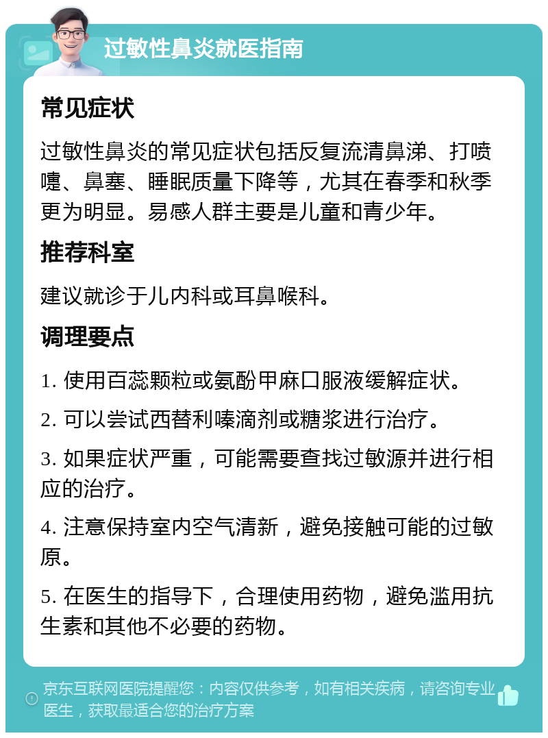 过敏性鼻炎就医指南 常见症状 过敏性鼻炎的常见症状包括反复流清鼻涕、打喷嚏、鼻塞、睡眠质量下降等，尤其在春季和秋季更为明显。易感人群主要是儿童和青少年。 推荐科室 建议就诊于儿内科或耳鼻喉科。 调理要点 1. 使用百蕊颗粒或氨酚甲麻口服液缓解症状。 2. 可以尝试西替利嗪滴剂或糖浆进行治疗。 3. 如果症状严重，可能需要查找过敏源并进行相应的治疗。 4. 注意保持室内空气清新，避免接触可能的过敏原。 5. 在医生的指导下，合理使用药物，避免滥用抗生素和其他不必要的药物。