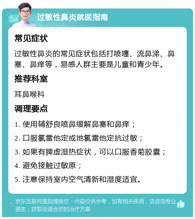 过敏性鼻炎就医指南 常见症状 过敏性鼻炎的常见症状包括打喷嚏、流鼻涕、鼻塞、鼻痒等，易感人群主要是儿童和青少年。 推荐科室 耳鼻喉科 调理要点 1. 使用辅舒良喷鼻缓解鼻塞和鼻痒； 2. 口服氯雷他定或地氯雷他定抗过敏； 3. 如果有脾虚湿热症状，可以口服香菊胶囊； 4. 避免接触过敏原； 5. 注意保持室内空气清新和湿度适宜。