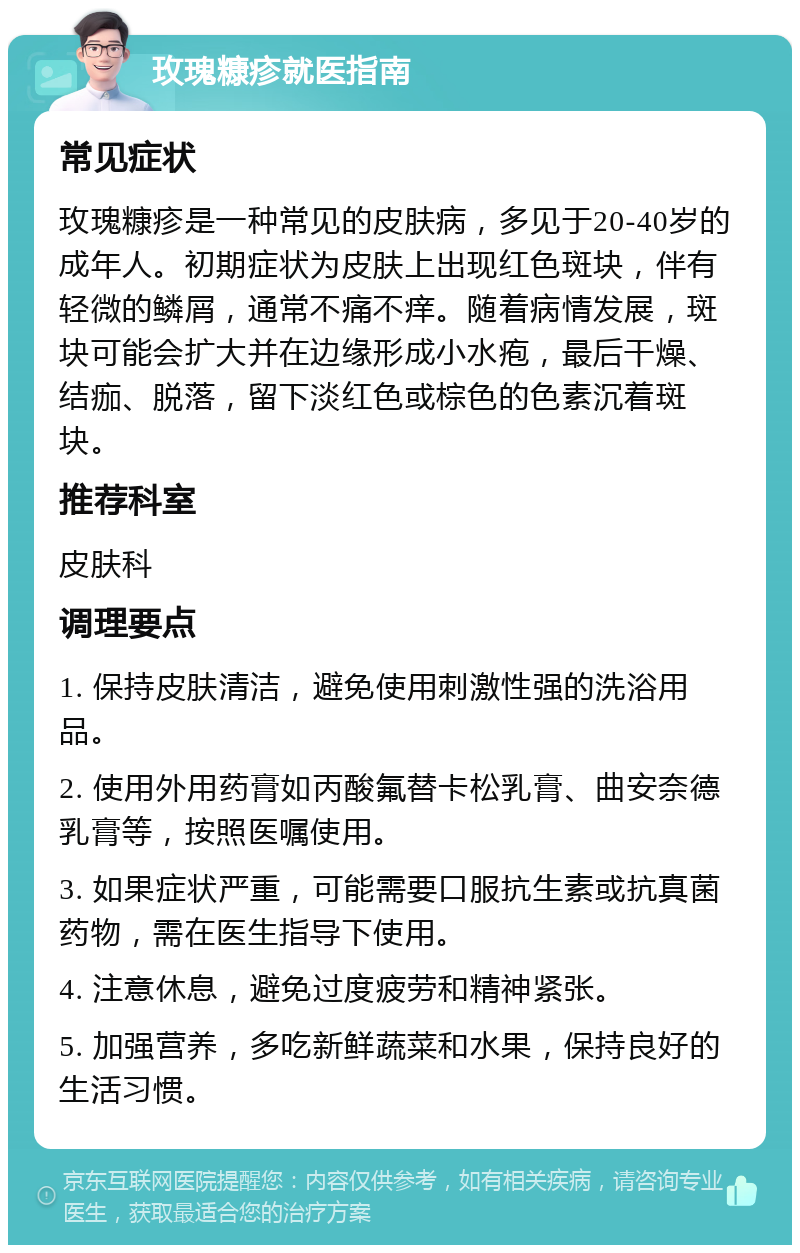 玫瑰糠疹就医指南 常见症状 玫瑰糠疹是一种常见的皮肤病，多见于20-40岁的成年人。初期症状为皮肤上出现红色斑块，伴有轻微的鳞屑，通常不痛不痒。随着病情发展，斑块可能会扩大并在边缘形成小水疱，最后干燥、结痂、脱落，留下淡红色或棕色的色素沉着斑块。 推荐科室 皮肤科 调理要点 1. 保持皮肤清洁，避免使用刺激性强的洗浴用品。 2. 使用外用药膏如丙酸氟替卡松乳膏、曲安奈德乳膏等，按照医嘱使用。 3. 如果症状严重，可能需要口服抗生素或抗真菌药物，需在医生指导下使用。 4. 注意休息，避免过度疲劳和精神紧张。 5. 加强营养，多吃新鲜蔬菜和水果，保持良好的生活习惯。