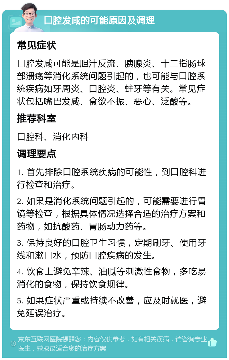 口腔发咸的可能原因及调理 常见症状 口腔发咸可能是胆汁反流、胰腺炎、十二指肠球部溃疡等消化系统问题引起的，也可能与口腔系统疾病如牙周炎、口腔炎、蛀牙等有关。常见症状包括嘴巴发咸、食欲不振、恶心、泛酸等。 推荐科室 口腔科、消化内科 调理要点 1. 首先排除口腔系统疾病的可能性，到口腔科进行检查和治疗。 2. 如果是消化系统问题引起的，可能需要进行胃镜等检查，根据具体情况选择合适的治疗方案和药物，如抗酸药、胃肠动力药等。 3. 保持良好的口腔卫生习惯，定期刷牙、使用牙线和漱口水，预防口腔疾病的发生。 4. 饮食上避免辛辣、油腻等刺激性食物，多吃易消化的食物，保持饮食规律。 5. 如果症状严重或持续不改善，应及时就医，避免延误治疗。