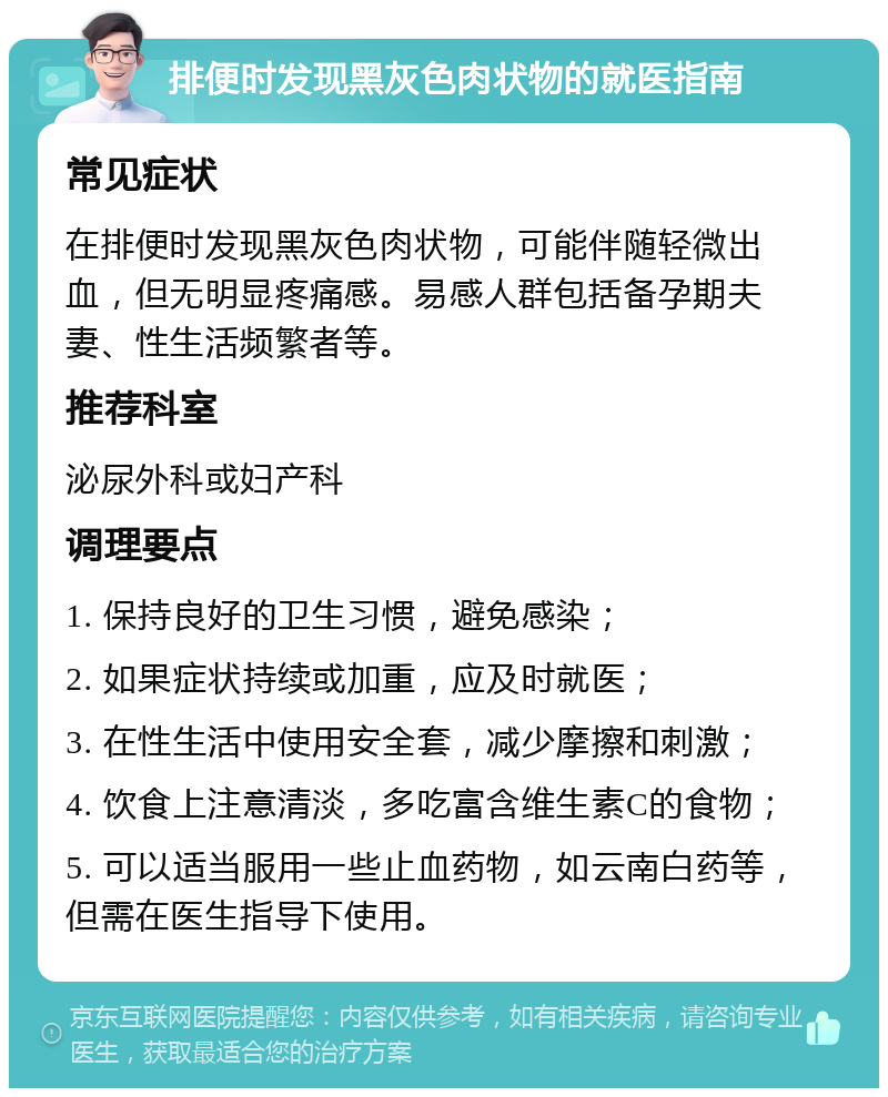 排便时发现黑灰色肉状物的就医指南 常见症状 在排便时发现黑灰色肉状物，可能伴随轻微出血，但无明显疼痛感。易感人群包括备孕期夫妻、性生活频繁者等。 推荐科室 泌尿外科或妇产科 调理要点 1. 保持良好的卫生习惯，避免感染； 2. 如果症状持续或加重，应及时就医； 3. 在性生活中使用安全套，减少摩擦和刺激； 4. 饮食上注意清淡，多吃富含维生素C的食物； 5. 可以适当服用一些止血药物，如云南白药等，但需在医生指导下使用。