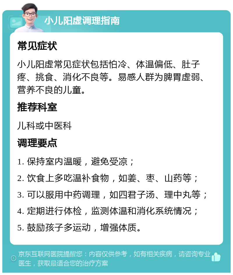 小儿阳虚调理指南 常见症状 小儿阳虚常见症状包括怕冷、体温偏低、肚子疼、挑食、消化不良等。易感人群为脾胃虚弱、营养不良的儿童。 推荐科室 儿科或中医科 调理要点 1. 保持室内温暖，避免受凉； 2. 饮食上多吃温补食物，如姜、枣、山药等； 3. 可以服用中药调理，如四君子汤、理中丸等； 4. 定期进行体检，监测体温和消化系统情况； 5. 鼓励孩子多运动，增强体质。