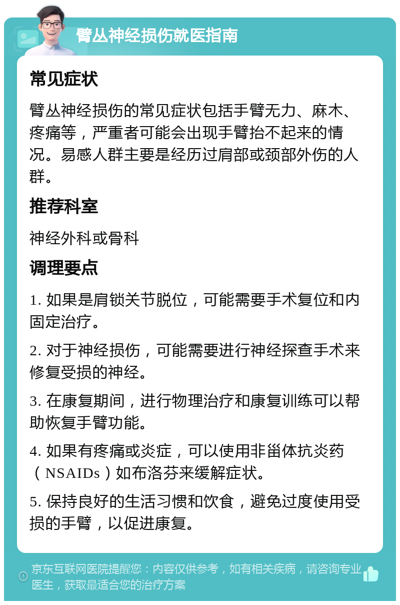 臂丛神经损伤就医指南 常见症状 臂丛神经损伤的常见症状包括手臂无力、麻木、疼痛等，严重者可能会出现手臂抬不起来的情况。易感人群主要是经历过肩部或颈部外伤的人群。 推荐科室 神经外科或骨科 调理要点 1. 如果是肩锁关节脱位，可能需要手术复位和内固定治疗。 2. 对于神经损伤，可能需要进行神经探查手术来修复受损的神经。 3. 在康复期间，进行物理治疗和康复训练可以帮助恢复手臂功能。 4. 如果有疼痛或炎症，可以使用非甾体抗炎药（NSAIDs）如布洛芬来缓解症状。 5. 保持良好的生活习惯和饮食，避免过度使用受损的手臂，以促进康复。