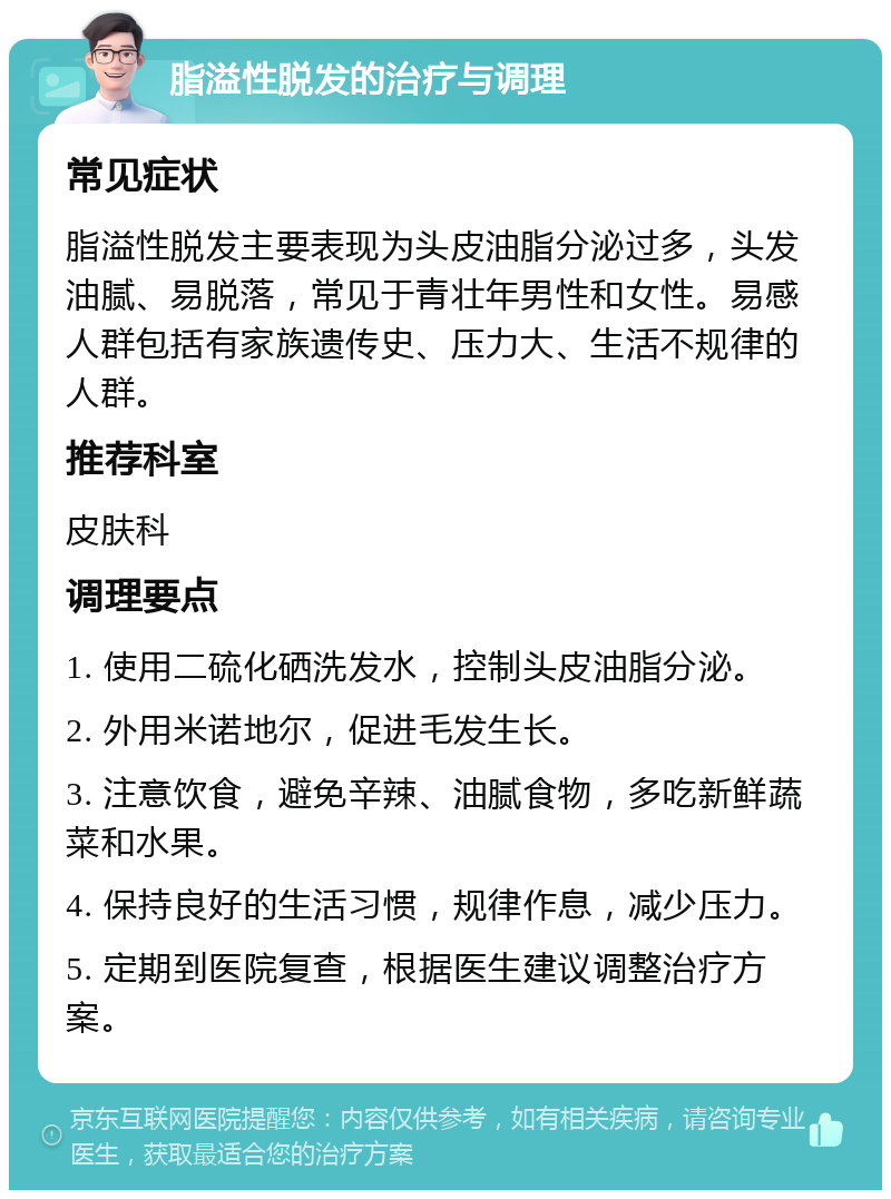 脂溢性脱发的治疗与调理 常见症状 脂溢性脱发主要表现为头皮油脂分泌过多，头发油腻、易脱落，常见于青壮年男性和女性。易感人群包括有家族遗传史、压力大、生活不规律的人群。 推荐科室 皮肤科 调理要点 1. 使用二硫化硒洗发水，控制头皮油脂分泌。 2. 外用米诺地尔，促进毛发生长。 3. 注意饮食，避免辛辣、油腻食物，多吃新鲜蔬菜和水果。 4. 保持良好的生活习惯，规律作息，减少压力。 5. 定期到医院复查，根据医生建议调整治疗方案。