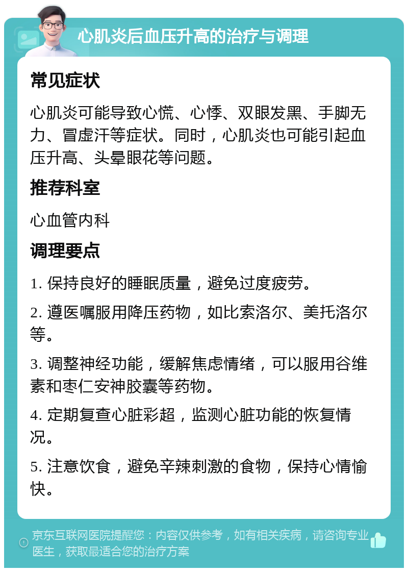 心肌炎后血压升高的治疗与调理 常见症状 心肌炎可能导致心慌、心悸、双眼发黑、手脚无力、冒虚汗等症状。同时，心肌炎也可能引起血压升高、头晕眼花等问题。 推荐科室 心血管内科 调理要点 1. 保持良好的睡眠质量，避免过度疲劳。 2. 遵医嘱服用降压药物，如比索洛尔、美托洛尔等。 3. 调整神经功能，缓解焦虑情绪，可以服用谷维素和枣仁安神胶囊等药物。 4. 定期复查心脏彩超，监测心脏功能的恢复情况。 5. 注意饮食，避免辛辣刺激的食物，保持心情愉快。