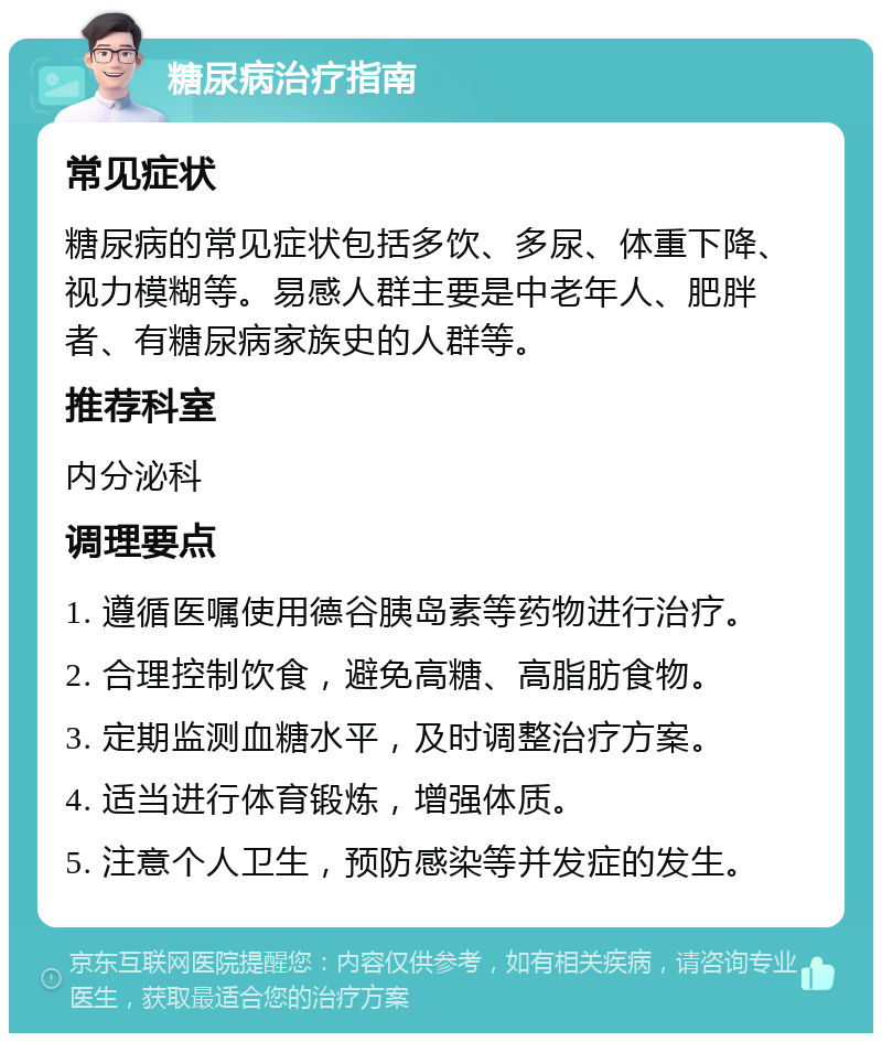 糖尿病治疗指南 常见症状 糖尿病的常见症状包括多饮、多尿、体重下降、视力模糊等。易感人群主要是中老年人、肥胖者、有糖尿病家族史的人群等。 推荐科室 内分泌科 调理要点 1. 遵循医嘱使用德谷胰岛素等药物进行治疗。 2. 合理控制饮食，避免高糖、高脂肪食物。 3. 定期监测血糖水平，及时调整治疗方案。 4. 适当进行体育锻炼，增强体质。 5. 注意个人卫生，预防感染等并发症的发生。