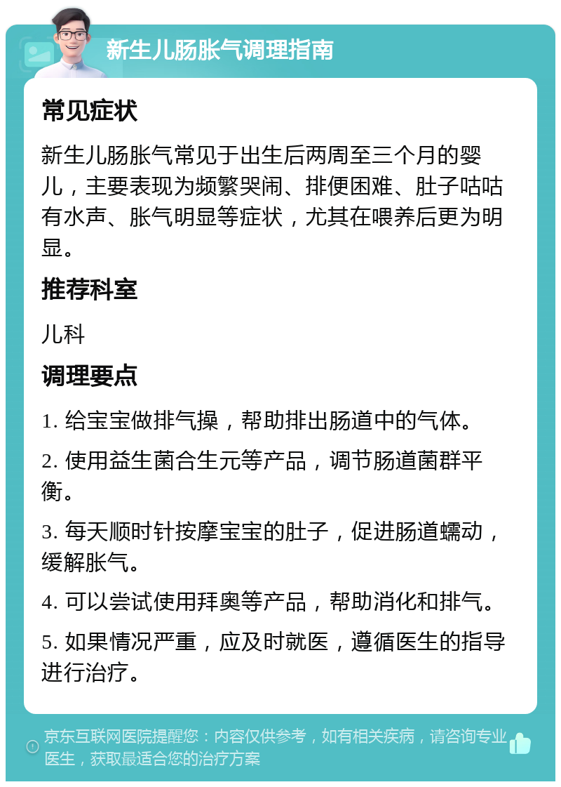 新生儿肠胀气调理指南 常见症状 新生儿肠胀气常见于出生后两周至三个月的婴儿，主要表现为频繁哭闹、排便困难、肚子咕咕有水声、胀气明显等症状，尤其在喂养后更为明显。 推荐科室 儿科 调理要点 1. 给宝宝做排气操，帮助排出肠道中的气体。 2. 使用益生菌合生元等产品，调节肠道菌群平衡。 3. 每天顺时针按摩宝宝的肚子，促进肠道蠕动，缓解胀气。 4. 可以尝试使用拜奥等产品，帮助消化和排气。 5. 如果情况严重，应及时就医，遵循医生的指导进行治疗。