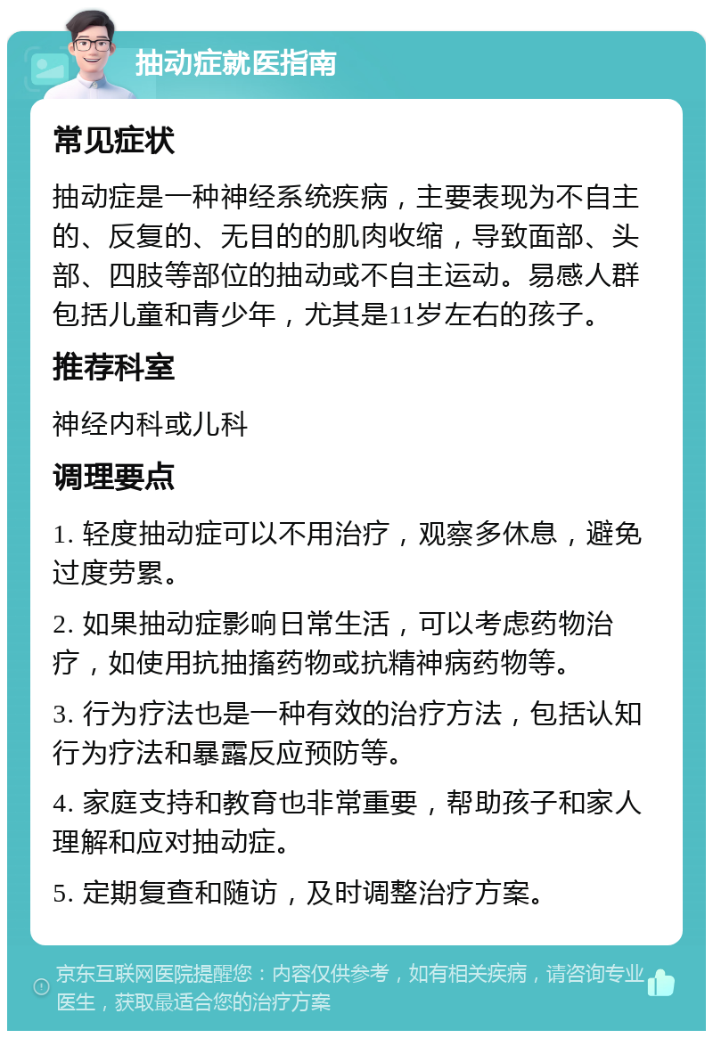 抽动症就医指南 常见症状 抽动症是一种神经系统疾病，主要表现为不自主的、反复的、无目的的肌肉收缩，导致面部、头部、四肢等部位的抽动或不自主运动。易感人群包括儿童和青少年，尤其是11岁左右的孩子。 推荐科室 神经内科或儿科 调理要点 1. 轻度抽动症可以不用治疗，观察多休息，避免过度劳累。 2. 如果抽动症影响日常生活，可以考虑药物治疗，如使用抗抽搐药物或抗精神病药物等。 3. 行为疗法也是一种有效的治疗方法，包括认知行为疗法和暴露反应预防等。 4. 家庭支持和教育也非常重要，帮助孩子和家人理解和应对抽动症。 5. 定期复查和随访，及时调整治疗方案。