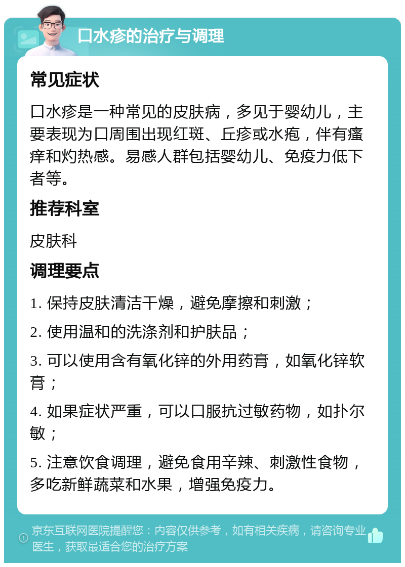 口水疹的治疗与调理 常见症状 口水疹是一种常见的皮肤病，多见于婴幼儿，主要表现为口周围出现红斑、丘疹或水疱，伴有瘙痒和灼热感。易感人群包括婴幼儿、免疫力低下者等。 推荐科室 皮肤科 调理要点 1. 保持皮肤清洁干燥，避免摩擦和刺激； 2. 使用温和的洗涤剂和护肤品； 3. 可以使用含有氧化锌的外用药膏，如氧化锌软膏； 4. 如果症状严重，可以口服抗过敏药物，如扑尔敏； 5. 注意饮食调理，避免食用辛辣、刺激性食物，多吃新鲜蔬菜和水果，增强免疫力。