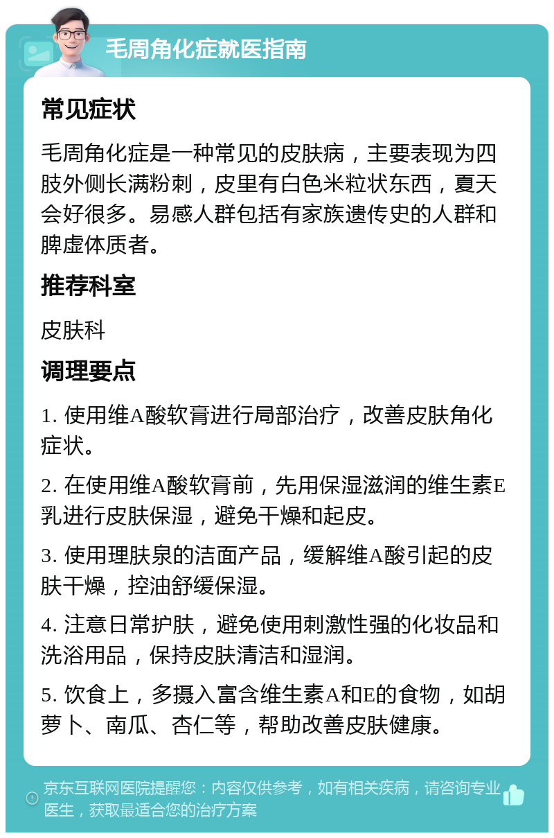 毛周角化症就医指南 常见症状 毛周角化症是一种常见的皮肤病，主要表现为四肢外侧长满粉刺，皮里有白色米粒状东西，夏天会好很多。易感人群包括有家族遗传史的人群和脾虚体质者。 推荐科室 皮肤科 调理要点 1. 使用维A酸软膏进行局部治疗，改善皮肤角化症状。 2. 在使用维A酸软膏前，先用保湿滋润的维生素E乳进行皮肤保湿，避免干燥和起皮。 3. 使用理肤泉的洁面产品，缓解维A酸引起的皮肤干燥，控油舒缓保湿。 4. 注意日常护肤，避免使用刺激性强的化妆品和洗浴用品，保持皮肤清洁和湿润。 5. 饮食上，多摄入富含维生素A和E的食物，如胡萝卜、南瓜、杏仁等，帮助改善皮肤健康。