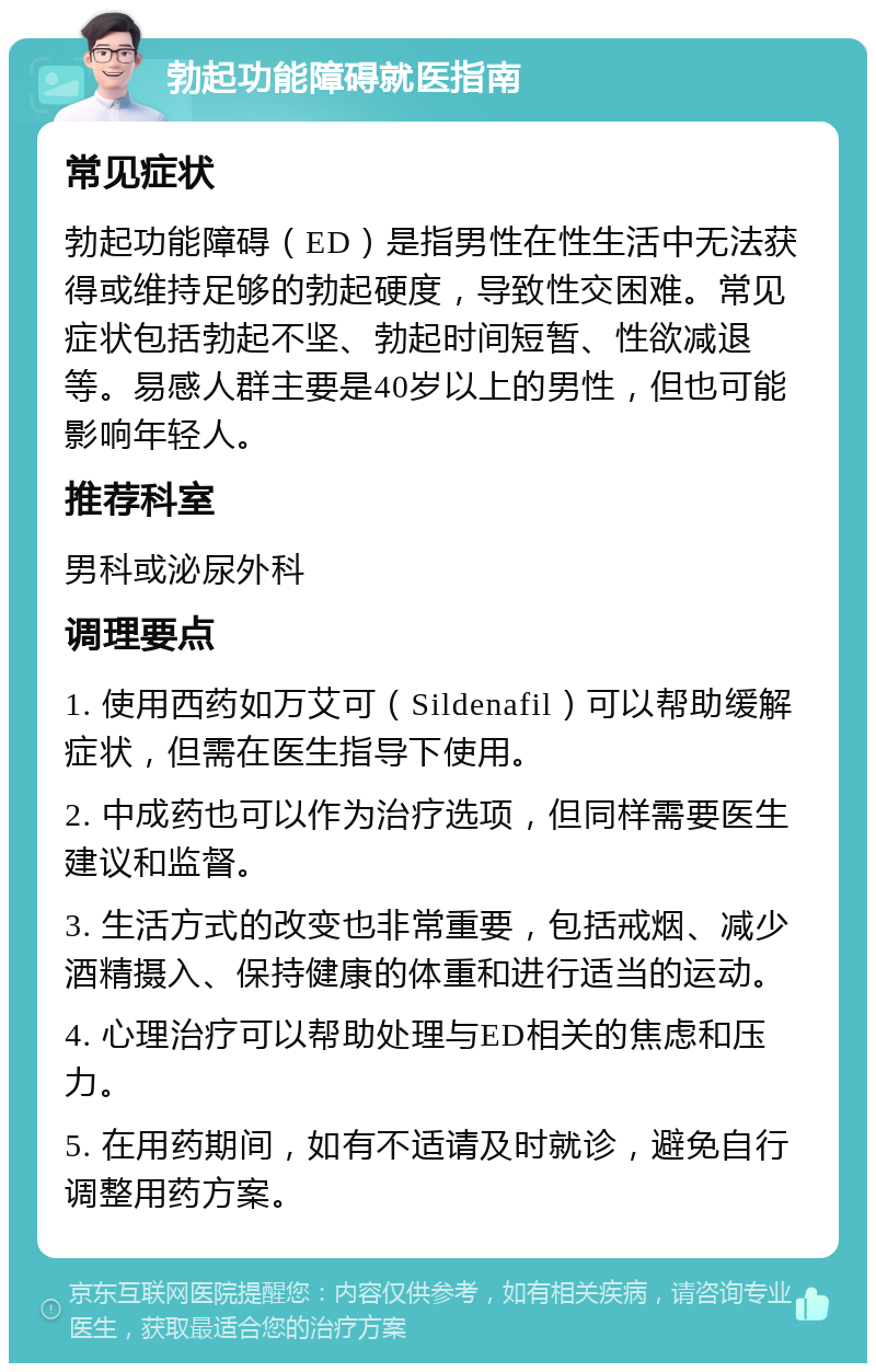 勃起功能障碍就医指南 常见症状 勃起功能障碍（ED）是指男性在性生活中无法获得或维持足够的勃起硬度，导致性交困难。常见症状包括勃起不坚、勃起时间短暂、性欲减退等。易感人群主要是40岁以上的男性，但也可能影响年轻人。 推荐科室 男科或泌尿外科 调理要点 1. 使用西药如万艾可（Sildenafil）可以帮助缓解症状，但需在医生指导下使用。 2. 中成药也可以作为治疗选项，但同样需要医生建议和监督。 3. 生活方式的改变也非常重要，包括戒烟、减少酒精摄入、保持健康的体重和进行适当的运动。 4. 心理治疗可以帮助处理与ED相关的焦虑和压力。 5. 在用药期间，如有不适请及时就诊，避免自行调整用药方案。