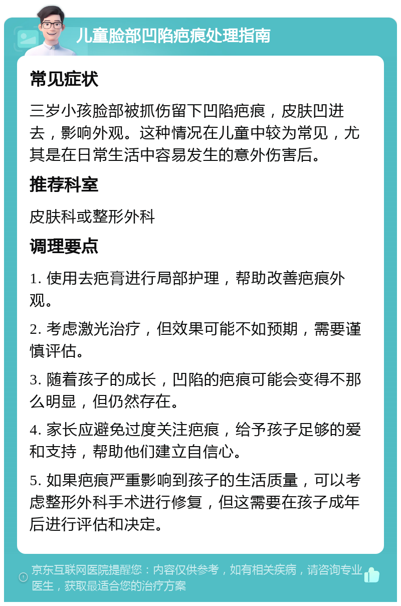 儿童脸部凹陷疤痕处理指南 常见症状 三岁小孩脸部被抓伤留下凹陷疤痕，皮肤凹进去，影响外观。这种情况在儿童中较为常见，尤其是在日常生活中容易发生的意外伤害后。 推荐科室 皮肤科或整形外科 调理要点 1. 使用去疤膏进行局部护理，帮助改善疤痕外观。 2. 考虑激光治疗，但效果可能不如预期，需要谨慎评估。 3. 随着孩子的成长，凹陷的疤痕可能会变得不那么明显，但仍然存在。 4. 家长应避免过度关注疤痕，给予孩子足够的爱和支持，帮助他们建立自信心。 5. 如果疤痕严重影响到孩子的生活质量，可以考虑整形外科手术进行修复，但这需要在孩子成年后进行评估和决定。