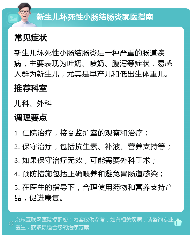 新生儿坏死性小肠结肠炎就医指南 常见症状 新生儿坏死性小肠结肠炎是一种严重的肠道疾病，主要表现为吐奶、喷奶、腹泻等症状，易感人群为新生儿，尤其是早产儿和低出生体重儿。 推荐科室 儿科、外科 调理要点 1. 住院治疗，接受监护室的观察和治疗； 2. 保守治疗，包括抗生素、补液、营养支持等； 3. 如果保守治疗无效，可能需要外科手术； 4. 预防措施包括正确喂养和避免胃肠道感染； 5. 在医生的指导下，合理使用药物和营养支持产品，促进康复。