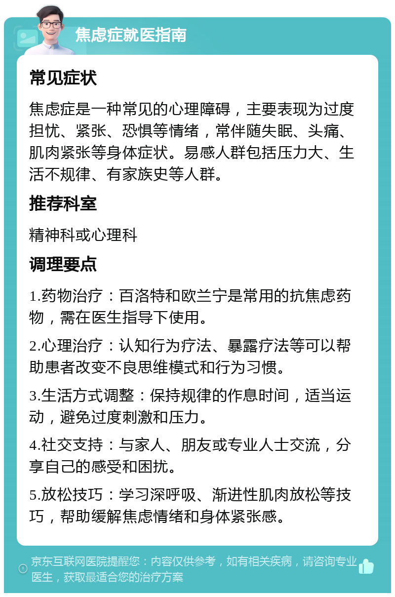 焦虑症就医指南 常见症状 焦虑症是一种常见的心理障碍，主要表现为过度担忧、紧张、恐惧等情绪，常伴随失眠、头痛、肌肉紧张等身体症状。易感人群包括压力大、生活不规律、有家族史等人群。 推荐科室 精神科或心理科 调理要点 1.药物治疗：百洛特和欧兰宁是常用的抗焦虑药物，需在医生指导下使用。 2.心理治疗：认知行为疗法、暴露疗法等可以帮助患者改变不良思维模式和行为习惯。 3.生活方式调整：保持规律的作息时间，适当运动，避免过度刺激和压力。 4.社交支持：与家人、朋友或专业人士交流，分享自己的感受和困扰。 5.放松技巧：学习深呼吸、渐进性肌肉放松等技巧，帮助缓解焦虑情绪和身体紧张感。