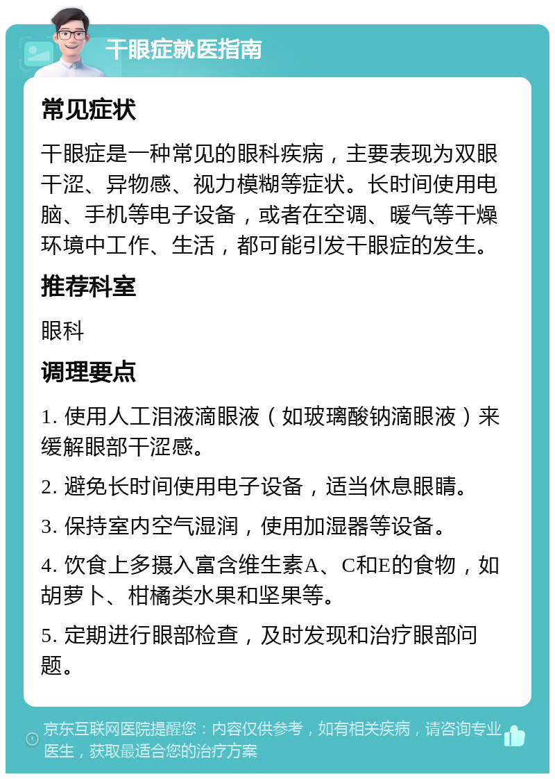 干眼症就医指南 常见症状 干眼症是一种常见的眼科疾病，主要表现为双眼干涩、异物感、视力模糊等症状。长时间使用电脑、手机等电子设备，或者在空调、暖气等干燥环境中工作、生活，都可能引发干眼症的发生。 推荐科室 眼科 调理要点 1. 使用人工泪液滴眼液（如玻璃酸钠滴眼液）来缓解眼部干涩感。 2. 避免长时间使用电子设备，适当休息眼睛。 3. 保持室内空气湿润，使用加湿器等设备。 4. 饮食上多摄入富含维生素A、C和E的食物，如胡萝卜、柑橘类水果和坚果等。 5. 定期进行眼部检查，及时发现和治疗眼部问题。