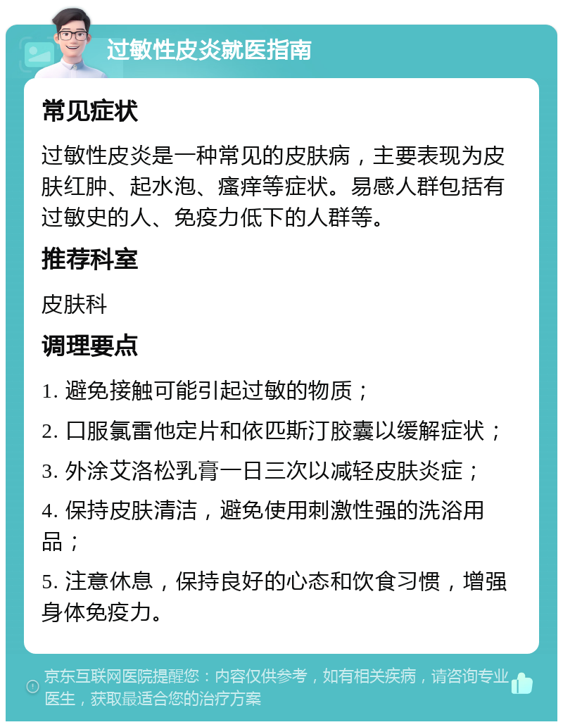 过敏性皮炎就医指南 常见症状 过敏性皮炎是一种常见的皮肤病，主要表现为皮肤红肿、起水泡、瘙痒等症状。易感人群包括有过敏史的人、免疫力低下的人群等。 推荐科室 皮肤科 调理要点 1. 避免接触可能引起过敏的物质； 2. 口服氯雷他定片和依匹斯汀胶囊以缓解症状； 3. 外涂艾洛松乳膏一日三次以减轻皮肤炎症； 4. 保持皮肤清洁，避免使用刺激性强的洗浴用品； 5. 注意休息，保持良好的心态和饮食习惯，增强身体免疫力。