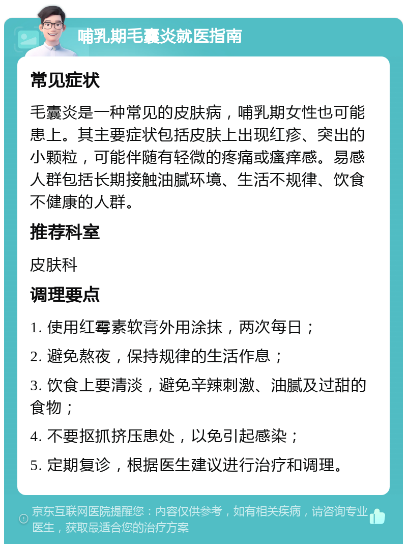 哺乳期毛囊炎就医指南 常见症状 毛囊炎是一种常见的皮肤病，哺乳期女性也可能患上。其主要症状包括皮肤上出现红疹、突出的小颗粒，可能伴随有轻微的疼痛或瘙痒感。易感人群包括长期接触油腻环境、生活不规律、饮食不健康的人群。 推荐科室 皮肤科 调理要点 1. 使用红霉素软膏外用涂抹，两次每日； 2. 避免熬夜，保持规律的生活作息； 3. 饮食上要清淡，避免辛辣刺激、油腻及过甜的食物； 4. 不要抠抓挤压患处，以免引起感染； 5. 定期复诊，根据医生建议进行治疗和调理。