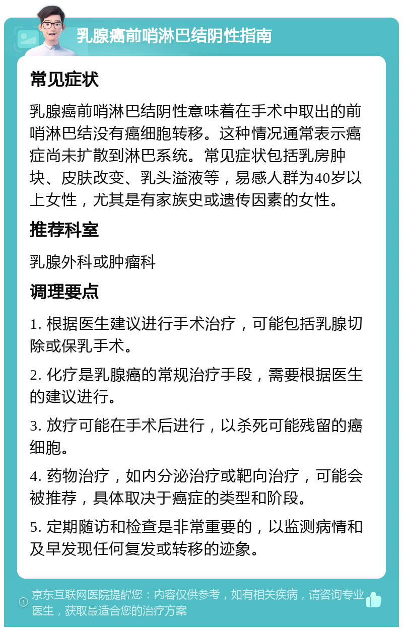 乳腺癌前哨淋巴结阴性指南 常见症状 乳腺癌前哨淋巴结阴性意味着在手术中取出的前哨淋巴结没有癌细胞转移。这种情况通常表示癌症尚未扩散到淋巴系统。常见症状包括乳房肿块、皮肤改变、乳头溢液等，易感人群为40岁以上女性，尤其是有家族史或遗传因素的女性。 推荐科室 乳腺外科或肿瘤科 调理要点 1. 根据医生建议进行手术治疗，可能包括乳腺切除或保乳手术。 2. 化疗是乳腺癌的常规治疗手段，需要根据医生的建议进行。 3. 放疗可能在手术后进行，以杀死可能残留的癌细胞。 4. 药物治疗，如内分泌治疗或靶向治疗，可能会被推荐，具体取决于癌症的类型和阶段。 5. 定期随访和检查是非常重要的，以监测病情和及早发现任何复发或转移的迹象。