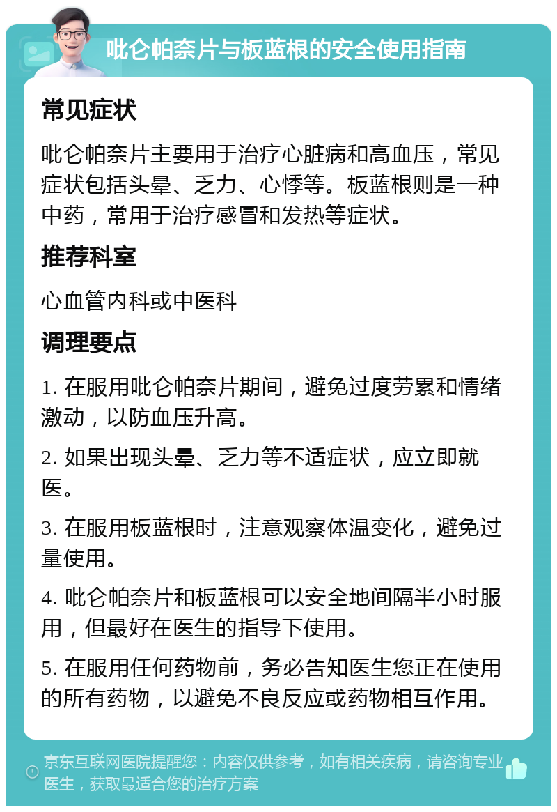 吡仑帕奈片与板蓝根的安全使用指南 常见症状 吡仑帕奈片主要用于治疗心脏病和高血压，常见症状包括头晕、乏力、心悸等。板蓝根则是一种中药，常用于治疗感冒和发热等症状。 推荐科室 心血管内科或中医科 调理要点 1. 在服用吡仑帕奈片期间，避免过度劳累和情绪激动，以防血压升高。 2. 如果出现头晕、乏力等不适症状，应立即就医。 3. 在服用板蓝根时，注意观察体温变化，避免过量使用。 4. 吡仑帕奈片和板蓝根可以安全地间隔半小时服用，但最好在医生的指导下使用。 5. 在服用任何药物前，务必告知医生您正在使用的所有药物，以避免不良反应或药物相互作用。