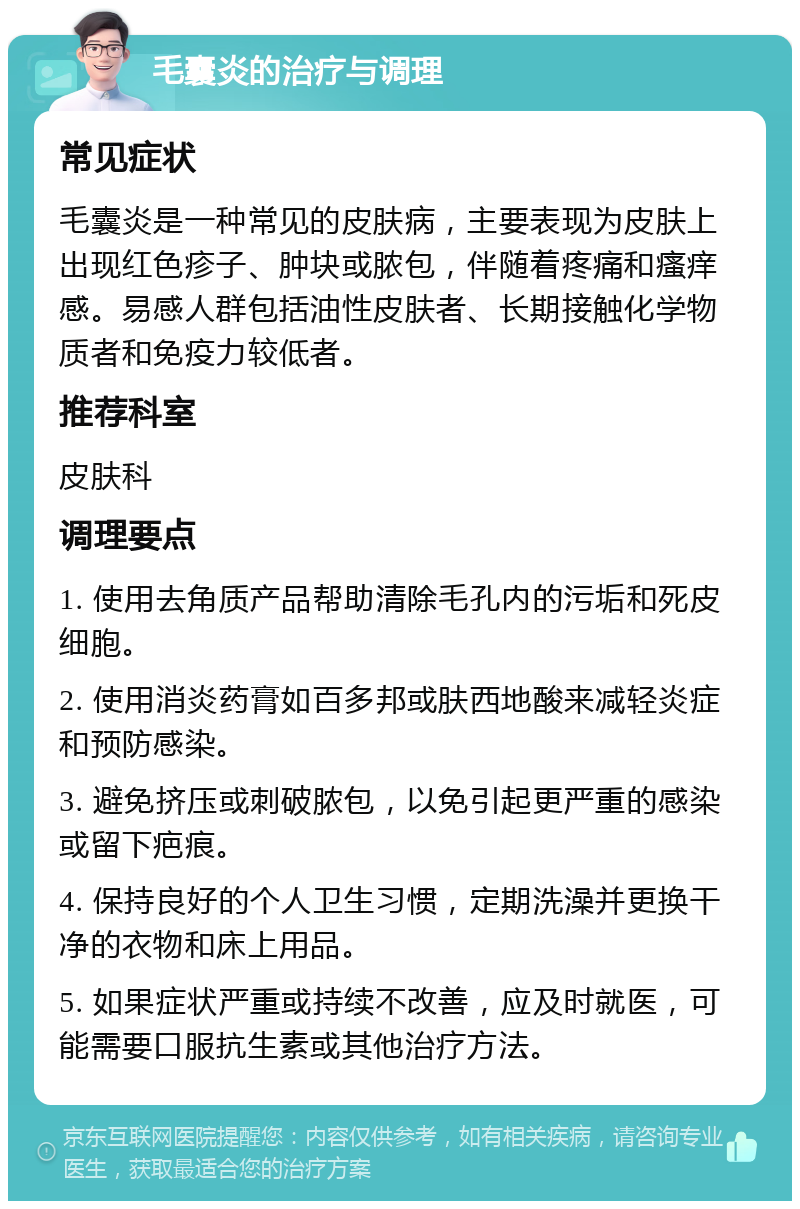 毛囊炎的治疗与调理 常见症状 毛囊炎是一种常见的皮肤病，主要表现为皮肤上出现红色疹子、肿块或脓包，伴随着疼痛和瘙痒感。易感人群包括油性皮肤者、长期接触化学物质者和免疫力较低者。 推荐科室 皮肤科 调理要点 1. 使用去角质产品帮助清除毛孔内的污垢和死皮细胞。 2. 使用消炎药膏如百多邦或肤西地酸来减轻炎症和预防感染。 3. 避免挤压或刺破脓包，以免引起更严重的感染或留下疤痕。 4. 保持良好的个人卫生习惯，定期洗澡并更换干净的衣物和床上用品。 5. 如果症状严重或持续不改善，应及时就医，可能需要口服抗生素或其他治疗方法。