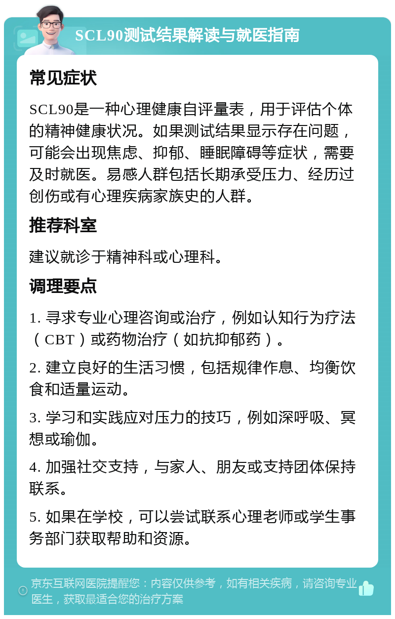 SCL90测试结果解读与就医指南 常见症状 SCL90是一种心理健康自评量表，用于评估个体的精神健康状况。如果测试结果显示存在问题，可能会出现焦虑、抑郁、睡眠障碍等症状，需要及时就医。易感人群包括长期承受压力、经历过创伤或有心理疾病家族史的人群。 推荐科室 建议就诊于精神科或心理科。 调理要点 1. 寻求专业心理咨询或治疗，例如认知行为疗法（CBT）或药物治疗（如抗抑郁药）。 2. 建立良好的生活习惯，包括规律作息、均衡饮食和适量运动。 3. 学习和实践应对压力的技巧，例如深呼吸、冥想或瑜伽。 4. 加强社交支持，与家人、朋友或支持团体保持联系。 5. 如果在学校，可以尝试联系心理老师或学生事务部门获取帮助和资源。